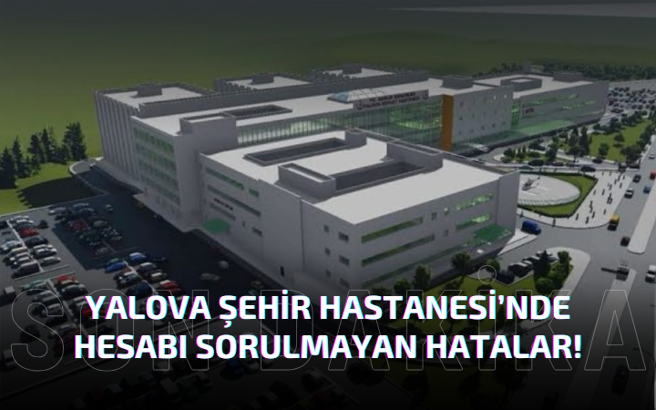 “YALOVA ŞEHİR HASTANESİNDE HESABI SORULMAYAN HATALAR!”